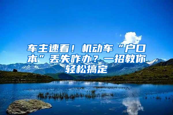 车主速看！机动车“户口本”丢失咋办？一招教你轻松搞定