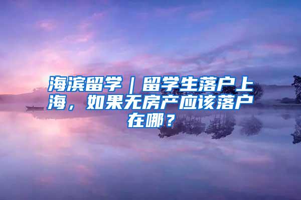 海滨留学｜留学生落户上海，如果无房产应该落户在哪？