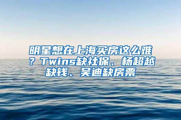 明星想在上海买房这么难？Twins缺社保、杨超越缺钱、吴迪缺房票