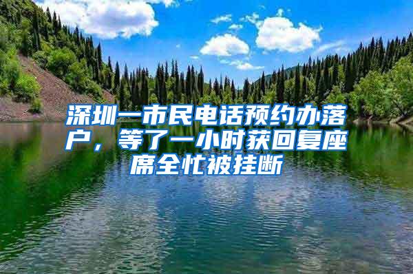 深圳一市民电话预约办落户，等了一小时获回复座席全忙被挂断