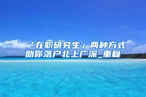 「在职研究生」两种方式助你落户北上广深_重复