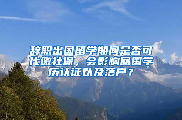 辞职出国留学期间是否可代缴社保，会影响回国学历认证以及落户？