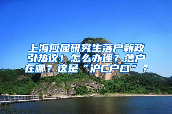 上海应届研究生落户新政引热议！怎么办理？落户在哪？这是“沪C户口”？