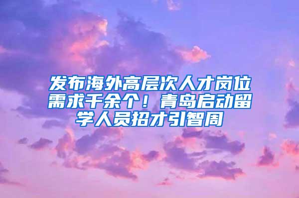 发布海外高层次人才岗位需求千余个！青岛启动留学人员招才引智周