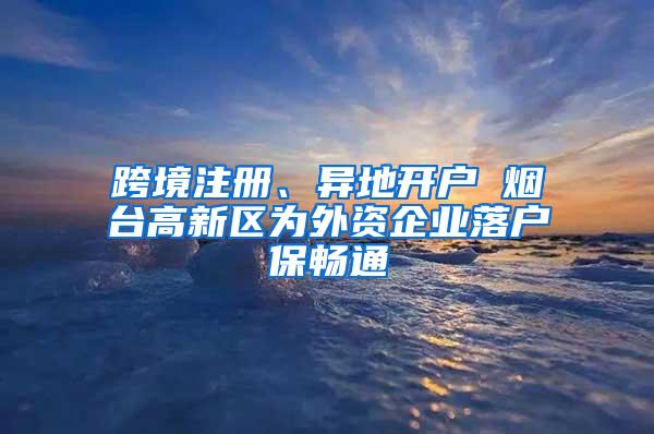 跨境注册、异地开户 烟台高新区为外资企业落户保畅通