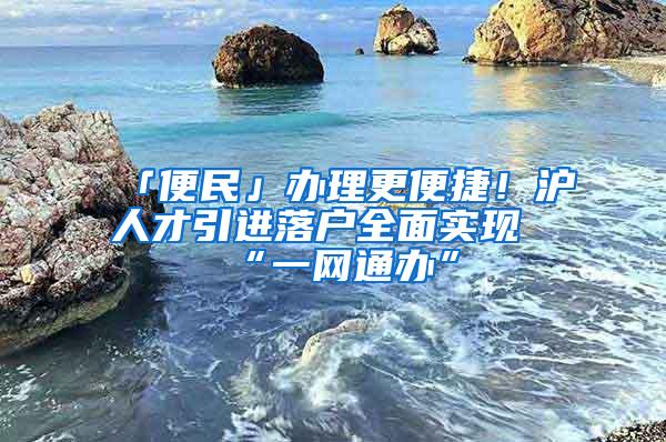 「便民」办理更便捷！沪人才引进落户全面实现“一网通办”