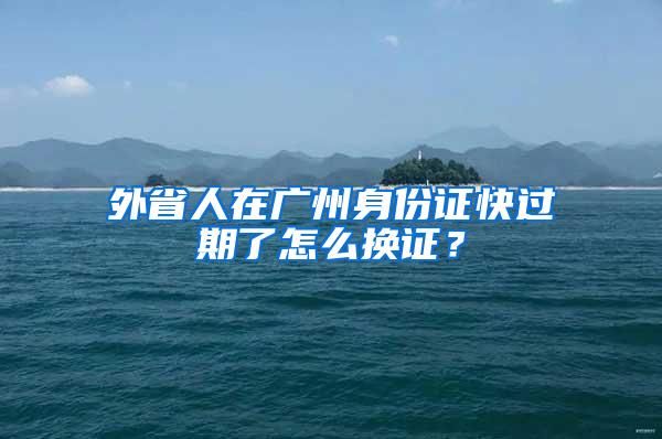 外省人在广州身份证快过期了怎么换证？