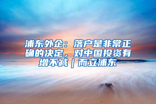 浦东外企：落户是非常正确的决定，对中国投资有增不减｜而立浦东