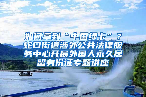 如何拿到“中国绿卡”？蛇口街道涉外公共法律服务中心开展外国人永久居留身份证专题讲座