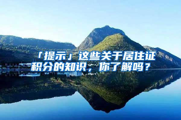 「提示」这些关于居住证积分的知识，你了解吗？