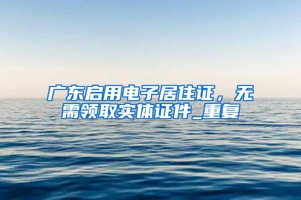 广东启用电子居住证，无需领取实体证件_重复