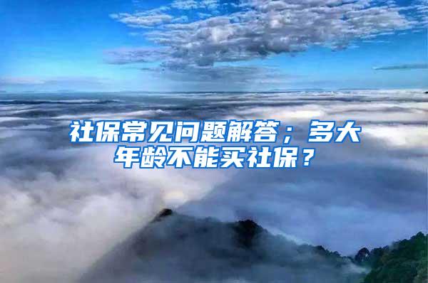 社保常见问题解答；多大年龄不能买社保？