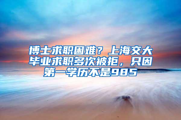 博士求职困难？上海交大毕业求职多次被拒，只因第一学历不是985