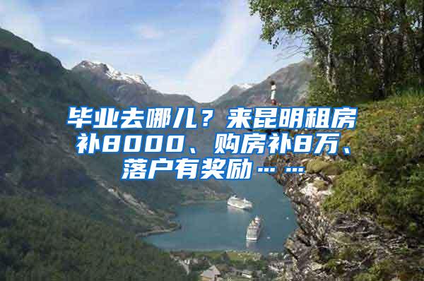 毕业去哪儿？来昆明租房补8000、购房补8万、落户有奖励……