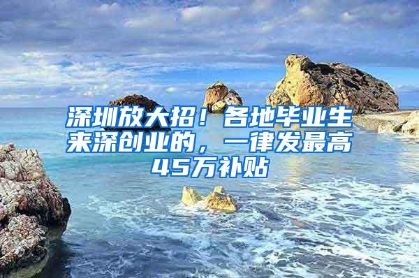 深圳放大招！各地毕业生来深创业的，一律发最高45万补贴