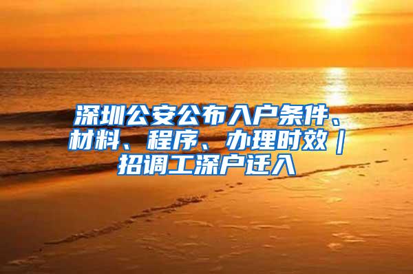 深圳公安公布入户条件、材料、程序、办理时效｜招调工深户迁入