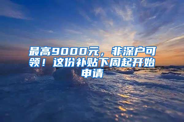 最高9000元，非深户可领！这份补贴下周起开始申请