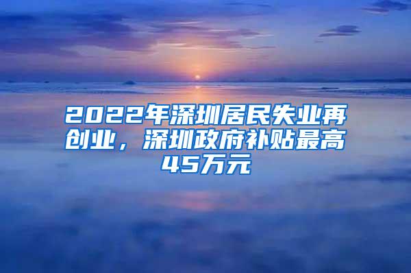 2022年深圳居民失业再创业，深圳政府补贴最高45万元