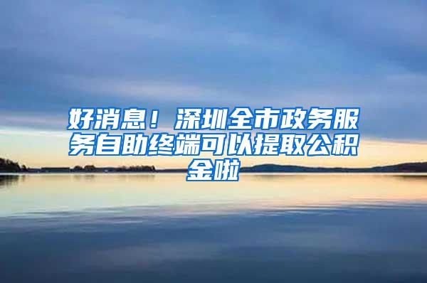 好消息！深圳全市政务服务自助终端可以提取公积金啦