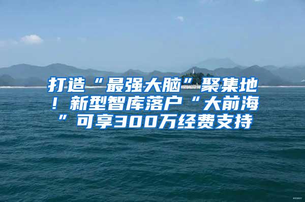 打造“最强大脑”聚集地！新型智库落户“大前海”可享300万经费支持