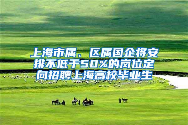 上海市属、区属国企将安排不低于50%的岗位定向招聘上海高校毕业生