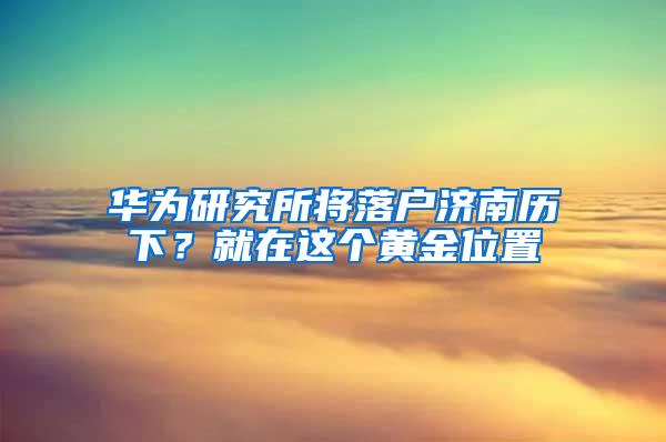 华为研究所将落户济南历下？就在这个黄金位置