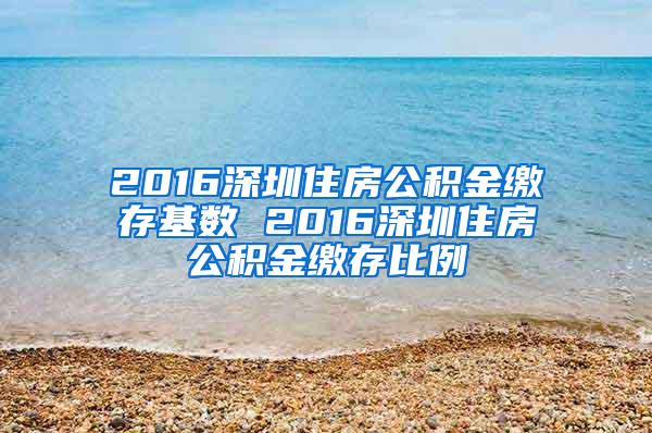 2016深圳住房公积金缴存基数 2016深圳住房公积金缴存比例