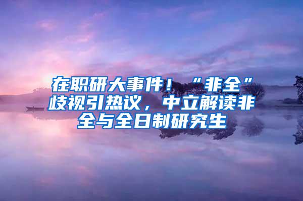 在职研大事件！“非全”歧视引热议，中立解读非全与全日制研究生