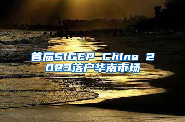 首届SIGEP China 2023落户华南市场