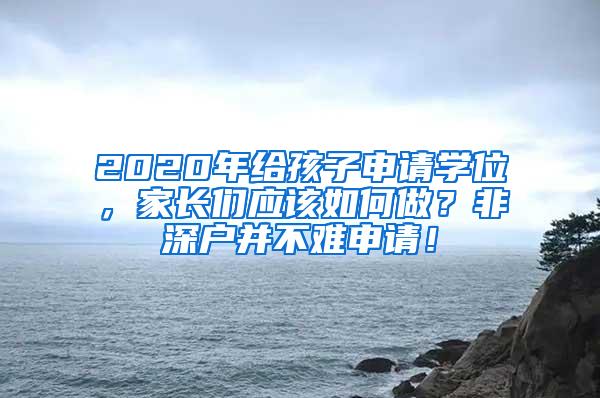 2020年给孩子申请学位，家长们应该如何做？非深户并不难申请！