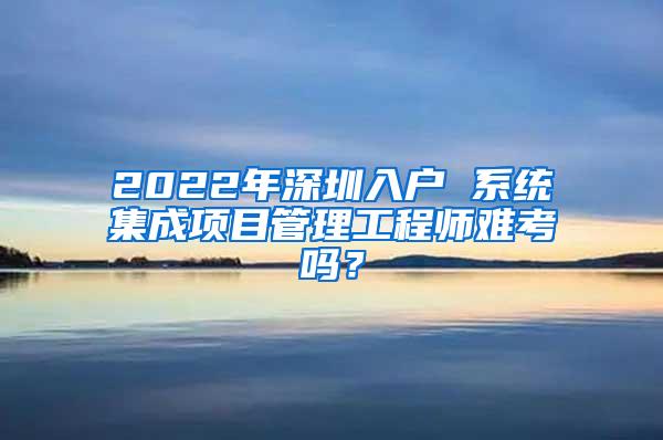 2022年深圳入户 系统集成项目管理工程师难考吗？