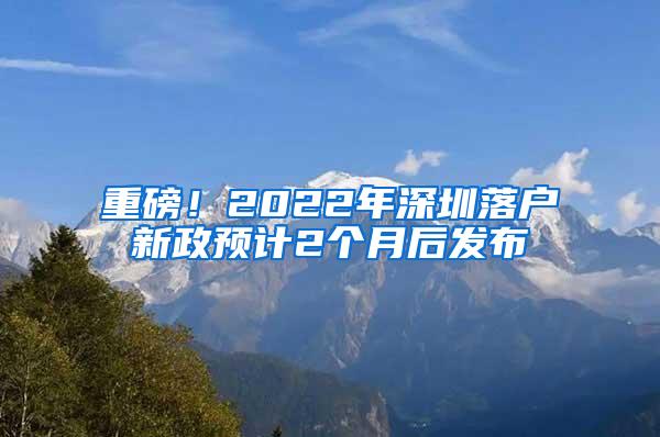 重磅！2022年深圳落户新政预计2个月后发布