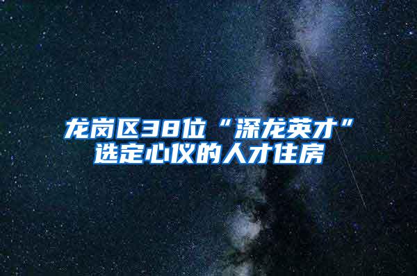 龙岗区38位“深龙英才”选定心仪的人才住房