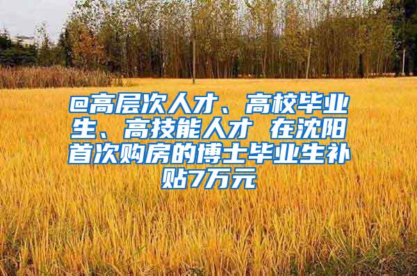 @高层次人才、高校毕业生、高技能人才 在沈阳首次购房的博士毕业生补贴7万元