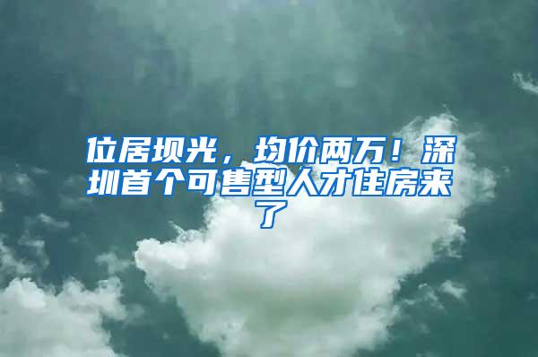 位居坝光，均价两万！深圳首个可售型人才住房来了