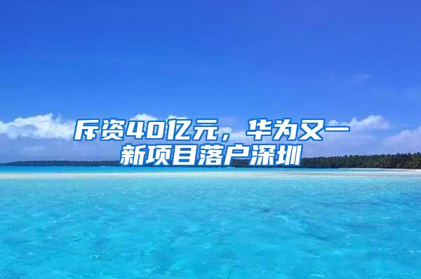 斥资40亿元，华为又一新项目落户深圳