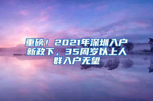 重磅！2021年深圳入户新政下，35周岁以上人群入户无望