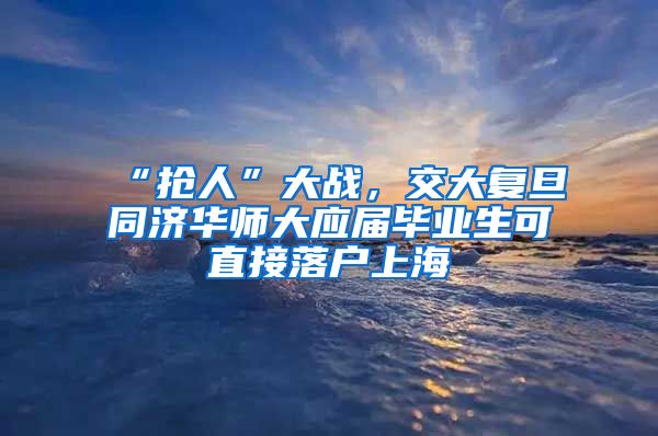 “抢人”大战，交大复旦同济华师大应届毕业生可直接落户上海