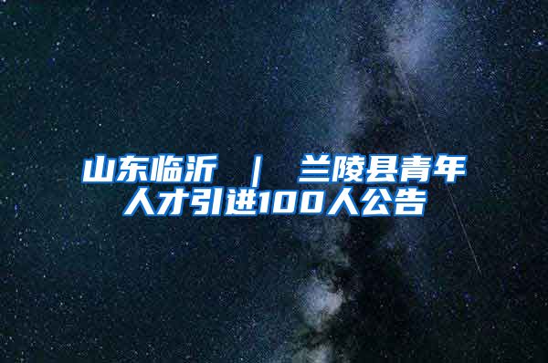 山东临沂 ｜ 兰陵县青年人才引进100人公告