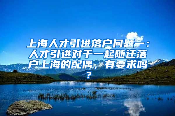 上海人才引进落户问题一：人才引进对于一起随迁落户上海的配偶，有要求吗？