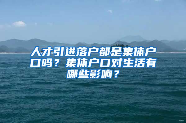 人才引进落户都是集体户口吗？集体户口对生活有哪些影响？