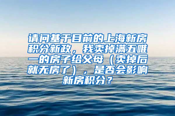 请问基于目前的上海新房积分新政，我卖掉满五唯一的房子给父母（卖掉后就无房了），是否会影响新房积分？