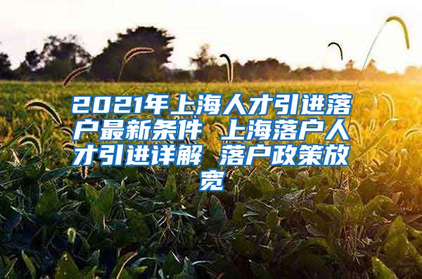 2021年上海人才引进落户最新条件 上海落户人才引进详解 落户政策放宽