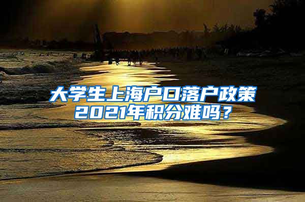 大学生上海户口落户政策2021年积分难吗？