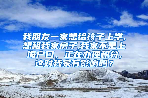 我朋友一家想给孩子上学,想租我家房子,我家不是上海户口，正在办理积分,这对我家有影响吗？