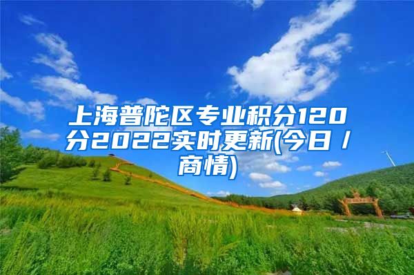 上海普陀区专业积分120分2022实时更新(今日／商情)