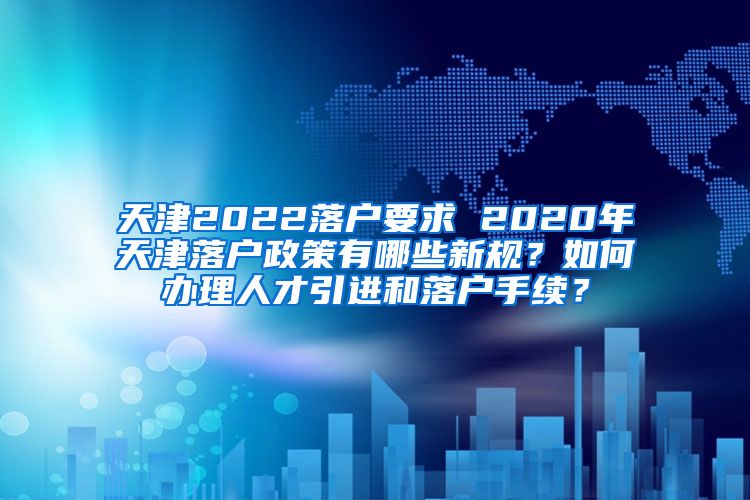 天津2022落户要求 2020年天津落户政策有哪些新规？如何办理人才引进和落户手续？