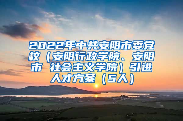 2022年中共安阳市委党校（安阳行政学院、安阳市 社会主义学院）引进人才方案（5人）