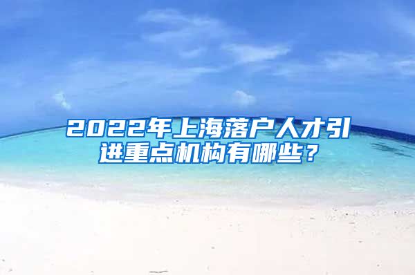 2022年上海落户人才引进重点机构有哪些？