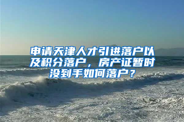 申请天津人才引进落户以及积分落户，房产证暂时没到手如何落户？